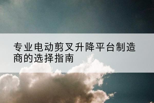 临西电动剪叉升降平台厂家-专业电动剪叉升降平台制造商的选择指南