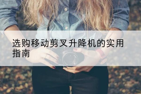 临西移动剪叉升降机怎么选-选购移动剪叉升降机的实用指南