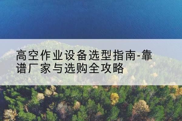 临西升降车厂家-高空作业设备选型指南-靠谱厂家与选购全攻略