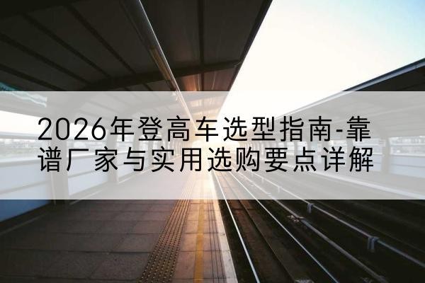 临西登高车厂家推荐-2026年登高车选型指南-靠谱厂家与实用选购要点详解