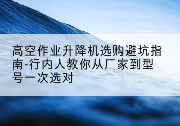 临西升降平台厂家-高空作业升降机选购避坑指南-行内人教你从厂家到型号一次选对