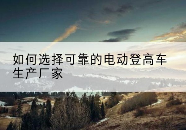 临西电动登高车厂家-如何选择可靠的电动登高车生产厂家