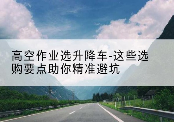 临西升降车厂家-高空作业选升降车-这些选购要点助你*避坑
