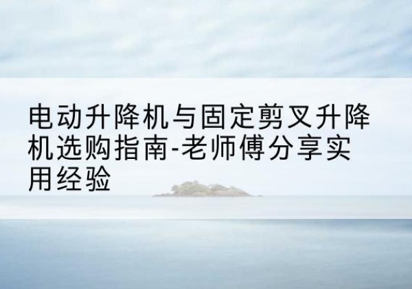 临西电动升降机怎么选-电动升降机与固定剪叉升降机选购指南-老师傅分享实用经验
