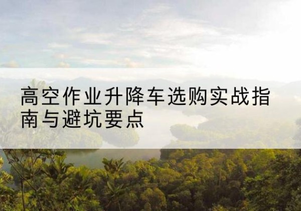 临西升降车怎么选-高空作业升降车选购实战指南与避坑要点