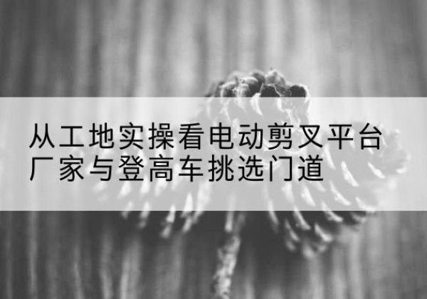 临西电动剪叉升降平台厂家-从工地实操看电动剪叉平台厂家与登高车挑选门道
