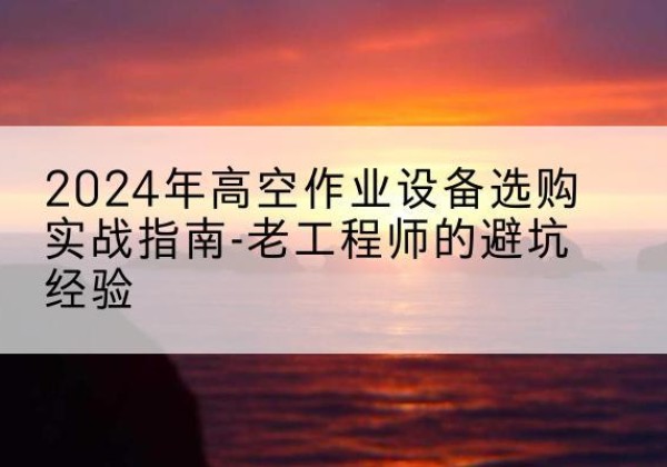 临西高空作业升降机厂家推荐-2024年高空作业设备选购实战指南-老工程师的避坑经验