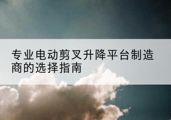 临西电动剪叉升降平台厂家-专业电动剪叉升降平台制造商的选择指南