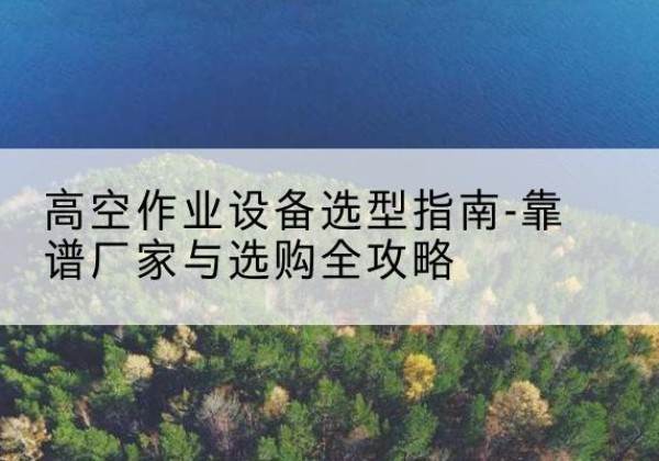 临西升降车厂家-高空作业设备选型指南-靠谱厂家与选购全攻略