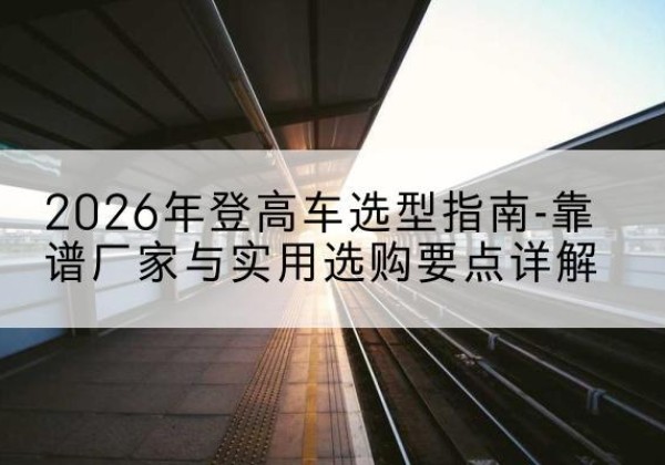 临西登高车厂家推荐-2026年登高车选型指南-靠谱厂家与实用选购要点详解